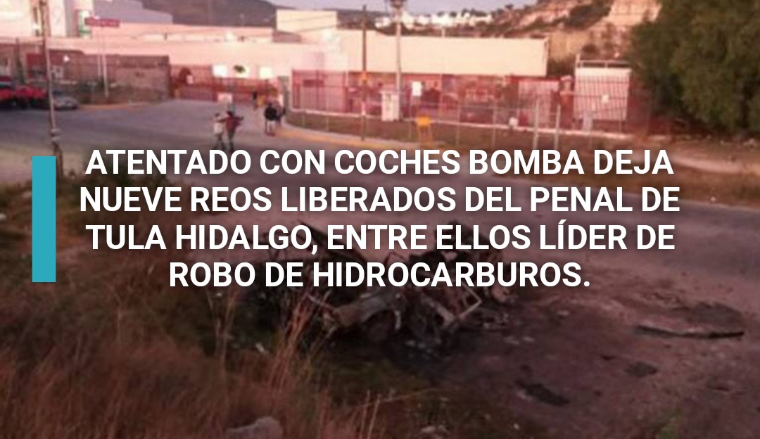 NUEVE REOS LIBERADOS DEL PENAL DE TULA HIDALGO EN ATENTADO CON COCHES BOMBA, ENTRE ELLOS LÍDER DE ROBO DE HIDROCARBUROS